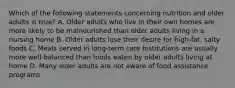 Which of the following statements concerning nutrition and older adults is true? A. Older adults who live in their own homes are more likely to be malnourished than older adults living in a nursing home B. Older adults lose their desire for high-fat, salty foods C. Meals served in long-term care institutions are usually more well-balanced than foods eaten by older adults living at home D. Many older adults are not aware of food assistance programs