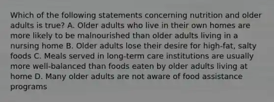 Which of the following statements concerning nutrition and older adults is true? A. Older adults who live in their own homes are more likely to be malnourished than older adults living in a nursing home B. Older adults lose their desire for high-fat, salty foods C. Meals served in long-term care institutions are usually more well-balanced than foods eaten by older adults living at home D. Many older adults are not aware of food assistance programs