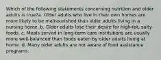 Which of the following statements concerning nutrition and older adults is true?a. Older adults who live in their own homes are more likely to be malnourished than older adults living in a nursing home. b. Older adults lose their desire for high-fat, salty foods. c. Meals served in long-term care institutions are usually more well-balanced than foods eaten by older adults living at home. d. Many older adults are not aware of food assistance programs.