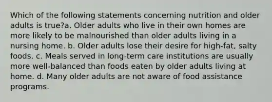 Which of the following statements concerning nutrition and older adults is true?a. Older adults who live in their own homes are more likely to be malnourished than older adults living in a nursing home. b. Older adults lose their desire for high-fat, salty foods. c. Meals served in long-term care institutions are usually more well-balanced than foods eaten by older adults living at home. d. Many older adults are not aware of food assistance programs.