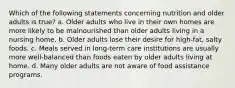 Which of the following statements concerning nutrition and older adults is true? a. Older adults who live in their own homes are more likely to be malnourished than older adults living in a nursing home. b. Older adults lose their desire for high-fat, salty foods. c. Meals served in long-term care institutions are usually more well-balanced than foods eaten by older adults living at home. d. Many older adults are not aware of food assistance programs.