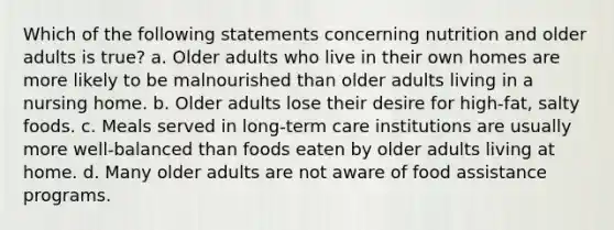 Which of the following statements concerning nutrition and older adults is true? a. Older adults who live in their own homes are more likely to be malnourished than older adults living in a nursing home. b. Older adults lose their desire for high-fat, salty foods. c. Meals served in long-term care institutions are usually more well-balanced than foods eaten by older adults living at home. d. Many older adults are not aware of food assistance programs.