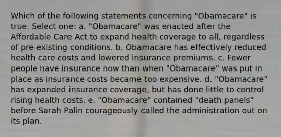 Which of the following statements concerning "Obamacare" is true. Select one: a. "Obamacare" was enacted after the Affordable Care Act to expand health coverage to all, regardless of pre-existing conditions. b. Obamacare has effectively reduced health care costs and lowered insurance premiums. c. Fewer people have insurance now than when "Obamacare" was put in place as insurance costs became too expensive. d. "Obamacare" has expanded insurance coverage, but has done little to control rising health costs. e. "Obamacare" contained "death panels" before Sarah Palin courageously called the administration out on its plan.