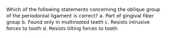 Which of the following statements concerning the oblique group of the periodontal ligament is correct? a. Part of gingival fiber group b. Found only in multirooted teeth c. Resists intrusive forces to tooth d. Resists tilting forces to tooth