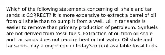 Which of the following statements concerning oil shale and tar sands is CORRECT? It is more expensive to extract a barrel of oil from oil shale than to pump it from a well. Oil in tar sands is easier to remove than primary production of petroleum. Synfuels are not derived from fossil fuels. Extraction of oil from oil shale and tar sands does not require heat or hot water. Oil shale and tar sands play a major role in today's mix of available fossil fuels.