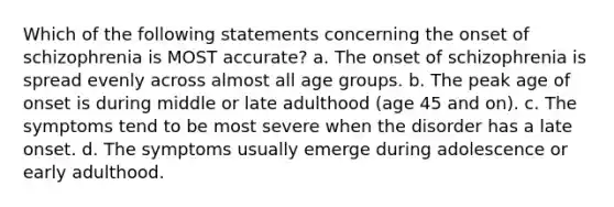 Which of the following statements concerning the onset of schizophrenia is MOST accurate? a. The onset of schizophrenia is spread evenly across almost all age groups. b. The peak age of onset is during middle or late adulthood (age 45 and on). c. The symptoms tend to be most severe when the disorder has a late onset. d. The symptoms usually emerge during adolescence or early adulthood.