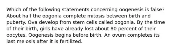 Which of the following statements concerning oogenesis is false? About half the oogonia complete mitosis between birth and puberty. Ova develop from stem cells called oogonia. By the time of their birth, girls have already lost about 80 percent of their oocytes. Oogenesis begins before birth. An ovum completes its last meiosis after it is fertilized.