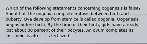 Which of the following statements concerning oogenesis is false? About half the oogonia complete mitosis between birth and puberty. Ova develop from stem cells called oogonia. Oogenesis begins before birth. By the time of their birth, girls have already lost about 80 percent of their oocytes. An ovum completes its last meiosis after it is fertilized.