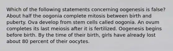 Which of the following statements concerning oogenesis is false? About half the oogonia complete mitosis between birth and puberty. Ova develop from stem cells called oogonia. An ovum completes its last meiosis after it is fertilized. Oogenesis begins before birth. By the time of their birth, girls have already lost about 80 percent of their oocytes.