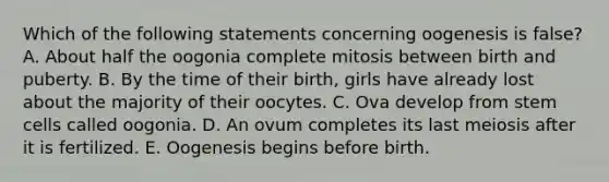 Which of the following statements concerning oogenesis is false? A. About half the oogonia complete mitosis between birth and puberty. B. By the time of their birth, girls have already lost about the majority of their oocytes. C. Ova develop from stem cells called oogonia. D. An ovum completes its last meiosis after it is fertilized. E. Oogenesis begins before birth.