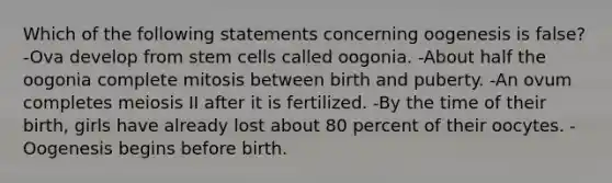 Which of the following statements concerning oogenesis is false? -Ova develop from stem cells called oogonia. -About half the oogonia complete mitosis between birth and puberty. -An ovum completes meiosis II after it is fertilized. -By the time of their birth, girls have already lost about 80 percent of their oocytes. -Oogenesis begins before birth.