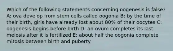 Which of the following statements concerning oogenesis is false? A: ova develop from stem cells called oogonia B: by the time of their birth, girls have already lost about 80% of their oocytes C: oogenesis begins before birth D: an ovum completes its last meiosis after it is fertilized E: about half the oogonia complete mitosis between birth and puberty