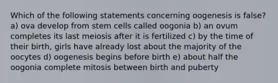 Which of the following statements concerning oogenesis is false? a) ova develop from stem cells called oogonia b) an ovum completes its last meiosis after it is fertilized c) by the time of their birth, girls have already lost about the majority of the oocytes d) oogenesis begins before birth e) about half the oogonia complete mitosis between birth and puberty