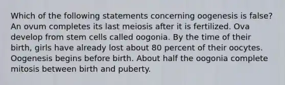 Which of the following statements concerning oogenesis is false? An ovum completes its last meiosis after it is fertilized. Ova develop from stem cells called oogonia. By the time of their birth, girls have already lost about 80 percent of their oocytes. Oogenesis begins before birth. About half the oogonia complete mitosis between birth and puberty.