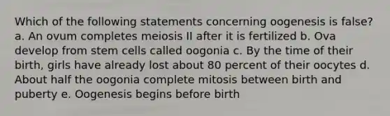 Which of the following statements concerning oogenesis is false? a. An ovum completes meiosis II after it is fertilized b. Ova develop from stem cells called oogonia c. By the time of their birth, girls have already lost about 80 percent of their oocytes d. About half the oogonia complete mitosis between birth and puberty e. Oogenesis begins before birth