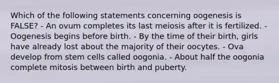 Which of the following statements concerning oogenesis is FALSE? - An ovum completes its last meiosis after it is fertilized. - Oogenesis begins before birth. - By the time of their birth, girls have already lost about the majority of their oocytes. - Ova develop from stem cells called oogonia. - About half the oogonia complete mitosis between birth and puberty.