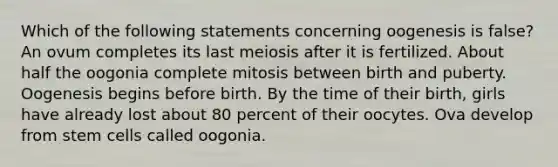 Which of the following statements concerning oogenesis is false? An ovum completes its last meiosis after it is fertilized. About half the oogonia complete mitosis between birth and puberty. Oogenesis begins before birth. By the time of their birth, girls have already lost about 80 percent of their oocytes. Ova develop from stem cells called oogonia.