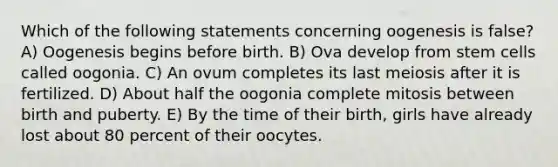 Which of the following statements concerning oogenesis is false? A) Oogenesis begins before birth. B) Ova develop from stem cells called oogonia. C) An ovum completes its last meiosis after it is fertilized. D) About half the oogonia complete mitosis between birth and puberty. E) By the time of their birth, girls have already lost about 80 percent of their oocytes.