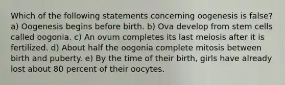 Which of the following statements concerning oogenesis is false? a) Oogenesis begins before birth. b) Ova develop from stem cells called oogonia. c) An ovum completes its last meiosis after it is fertilized. d) About half the oogonia complete mitosis between birth and puberty. e) By the time of their birth, girls have already lost about 80 percent of their oocytes.