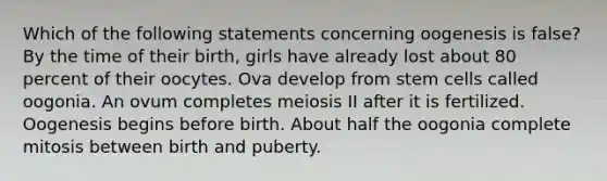 Which of the following statements concerning oogenesis is false? By the time of their birth, girls have already lost about 80 percent of their oocytes. Ova develop from stem cells called oogonia. An ovum completes meiosis II after it is fertilized. Oogenesis begins before birth. About half the oogonia complete mitosis between birth and puberty.