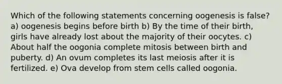 Which of the following statements concerning oogenesis is false? a) oogenesis begins before birth b) By the time of their birth, girls have already lost about the majority of their oocytes. c) About half the oogonia complete mitosis between birth and puberty. d) An ovum completes its last meiosis after it is fertilized. e) Ova develop from stem cells called oogonia.