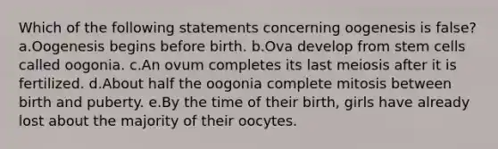 Which of the following statements concerning oogenesis is false? a.Oogenesis begins before birth. b.Ova develop from stem cells called oogonia. c.An ovum completes its last meiosis after it is fertilized. d.About half the oogonia complete mitosis between birth and puberty. e.By the time of their birth, girls have already lost about the majority of their oocytes.