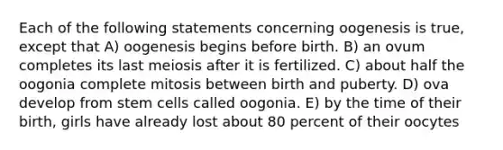 Each of the following statements concerning oogenesis is true, except that A) oogenesis begins before birth. B) an ovum completes its last meiosis after it is fertilized. C) about half the oogonia complete mitosis between birth and puberty. D) ova develop from stem cells called oogonia. E) by the time of their birth, girls have already lost about 80 percent of their oocytes