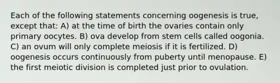 Each of the following statements concerning oogenesis is true, except that: A) at the time of birth the ovaries contain only primary oocytes. B) ova develop from stem cells called oogonia. C) an ovum will only complete meiosis if it is fertilized. D) oogenesis occurs continuously from puberty until menopause. E) the first meiotic division is completed just prior to ovulation.