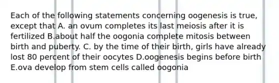 Each of the following statements concerning oogenesis is true, except that A. an ovum completes its last meiosis after it is fertilized B.about half the oogonia complete mitosis between birth and puberty. C. by the time of their birth, girls have already lost 80 percent of their oocytes D.oogenesis begins before birth E.ova develop from stem cells called oogonia