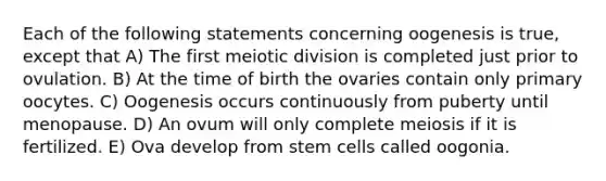 Each of the following statements concerning oogenesis is true, except that A) The first meiotic division is completed just prior to ovulation. B) At the time of birth the ovaries contain only primary oocytes. C) Oogenesis occurs continuously from puberty until menopause. D) An ovum will only complete meiosis if it is fertilized. E) Ova develop from stem cells called oogonia.