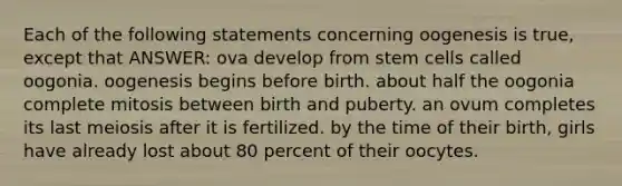 Each of the following statements concerning oogenesis is true, except that ANSWER: ova develop from stem cells called oogonia. oogenesis begins before birth. about half the oogonia complete mitosis between birth and puberty. an ovum completes its last meiosis after it is fertilized. by the time of their birth, girls have already lost about 80 percent of their oocytes.