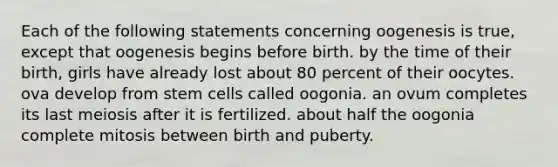 Each of the following statements concerning oogenesis is true, except that oogenesis begins before birth. by the time of their birth, girls have already lost about 80 percent of their oocytes. ova develop from stem cells called oogonia. an ovum completes its last meiosis after it is fertilized. about half the oogonia complete mitosis between birth and puberty.