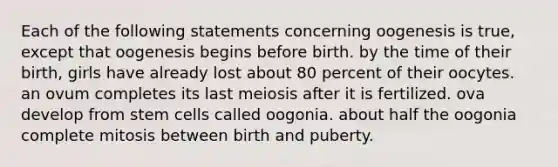 Each of the following statements concerning oogenesis is true, except that oogenesis begins before birth. by the time of their birth, girls have already lost about 80 percent of their oocytes. an ovum completes its last meiosis after it is fertilized. ova develop from stem cells called oogonia. about half the oogonia complete mitosis between birth and puberty.