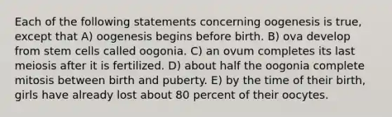 Each of the following statements concerning oogenesis is true, except that A) oogenesis begins before birth. B) ova develop from stem cells called oogonia. C) an ovum completes its last meiosis after it is fertilized. D) about half the oogonia complete mitosis between birth and puberty. E) by the time of their birth, girls have already lost about 80 percent of their oocytes.