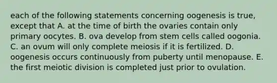 each of the following statements concerning oogenesis is true, except that A. at the time of birth the ovaries contain only primary oocytes. B. ova develop from stem cells called oogonia. C. an ovum will only complete meiosis if it is fertilized. D. oogenesis occurs continuously from puberty until menopause. E. the first meiotic division is completed just prior to ovulation.