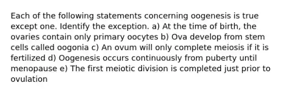 Each of the following statements concerning oogenesis is true except one. Identify the exception. a) At the time of birth, the ovaries contain only primary oocytes b) Ova develop from stem cells called oogonia c) An ovum will only complete meiosis if it is fertilized d) Oogenesis occurs continuously from puberty until menopause e) The first meiotic division is completed just prior to ovulation