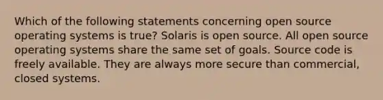 Which of the following statements concerning open source operating systems is true? Solaris is open source. All open source operating systems share the same set of goals. Source code is freely available. They are always more secure than commercial, closed systems.