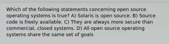 Which of the following statements concerning open source operating systems is true? A) Solaris is open source. B) Source code is freely available. C) They are always more secure than commercial, closed systems. D) All open source operating systems share the same set of goals