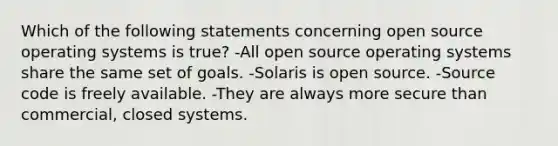 Which of the following statements concerning open source operating systems is true? -All open source operating systems share the same set of goals. -Solaris is open source. -Source code is freely available. -They are always more secure than commercial, closed systems.