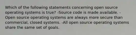 Which of the following statements concerning open source operating systems is true? -Source code is made available. -Open source operating systems are always more secure than commercial, closed systems. -All open source operating systems share the same set of goals.