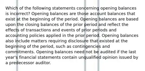 Which of the following statements concerning opening balances is incorrect? Opening balances are those account balances that exist at the beginning of the period. Opening balances are based upon the closing balances of the prior period and reflect the effects of transactions and events of prior periods and accounting policies applied in the prior period. Opening balances also include matters requiring disclosure that existed at the beginning of the period, such as contingencies and commitments. Opening balances need not be audited if the last year's financial statements contain unqualified opinion issued by a predecessor auditor.