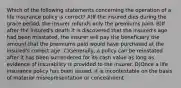 Which of the following statements concerning the operation of a life insurance policy is correct? A)If the insured dies during the grace period, the insurer refunds only the premiums paid. B)If after the insured's death it is discovered that the insured's age had been misstated, the insurer will pay the beneficiary the amount that the premiums paid would have purchased at the insured's correct age. C)Generally, a policy can be reinstated after it has been surrendered for its cash value as long as evidence of insurability is provided to the insurer. D)Once a life insurance policy has been issued, it is incontestable on the basis of material misrepresentation or concealment.