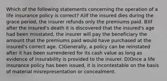 Which of the following statements concerning the operation of a life insurance policy is correct? A)If the insured dies during the grace period, the insurer refunds only the premiums paid. B)If after the insured's death it is discovered that the insured's age had been misstated, the insurer will pay the beneficiary the amount that the premiums paid would have purchased at the insured's correct age. C)Generally, a policy can be reinstated after it has been surrendered for its cash value as long as evidence of insurability is provided to the insurer. D)Once a life insurance policy has been issued, it is incontestable on the basis of material misrepresentation or concealment.