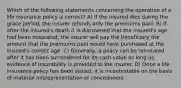 Which of the following statements concerning the operation of a life insurance policy is correct? A) If the insured dies during the grace period, the insurer refunds only the premiums paid. B) If after the insured's death it is discovered that the insured's age had been misstated, the insurer will pay the beneficiary the amount that the premiums paid would have purchased at the insured's correct age. C) Generally, a policy can be reinstated after it has been surrendered for its cash value as long as evidence of insurability is provided to the insurer. D) Once a life insurance policy has been issued, it is incontestable on the basis of material misrepresentation or concealment.