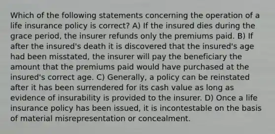 Which of the following statements concerning the operation of a life insurance policy is correct? A) If the insured dies during the grace period, the insurer refunds only the premiums paid. B) If after the insured's death it is discovered that the insured's age had been misstated, the insurer will pay the beneficiary the amount that the premiums paid would have purchased at the insured's correct age. C) Generally, a policy can be reinstated after it has been surrendered for its cash value as long as evidence of insurability is provided to the insurer. D) Once a life insurance policy has been issued, it is incontestable on the basis of material misrepresentation or concealment.