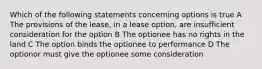 Which of the following statements concerning options is true A The provisions of the lease, in a lease option, are insufficient consideration for the option B The optionee has no rights in the land C The option binds the optionee to performance D The optionor must give the optionee some consideration