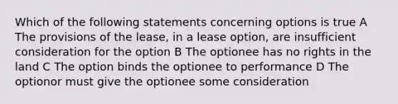 Which of the following statements concerning options is true A The provisions of the lease, in a lease option, are insufficient consideration for the option B The optionee has no rights in the land C The option binds the optionee to performance D The optionor must give the optionee some consideration