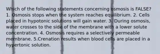 Which of the following statements concerning osmosis is FALSE? 1. Osmosis stops when the system reaches equilibrium. 2. Cells placed in hypotonic solutions will gain water. 3. During osmosis, water crosses to the side of the membrane with a lower solute concentration. 4. Osmosis requires a selectively permeable membrane. 5.Crenation results when blood cells are placed in a hypertonic solution.