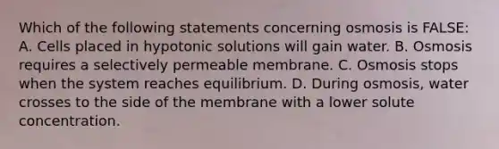 Which of the following statements concerning osmosis is FALSE: A. Cells placed in hypotonic solutions will gain water. B. Osmosis requires a selectively permeable membrane. C. Osmosis stops when the system reaches equilibrium. D. During osmosis, water crosses to the side of the membrane with a lower solute concentration.