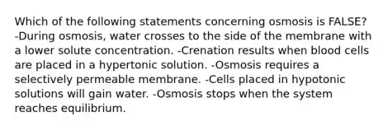 Which of the following statements concerning osmosis is FALSE? -During osmosis, water crosses to the side of the membrane with a lower solute concentration. -Crenation results when blood cells are placed in a hypertonic solution. -Osmosis requires a selectively permeable membrane. -Cells placed in hypotonic solutions will gain water. -Osmosis stops when the system reaches equilibrium.